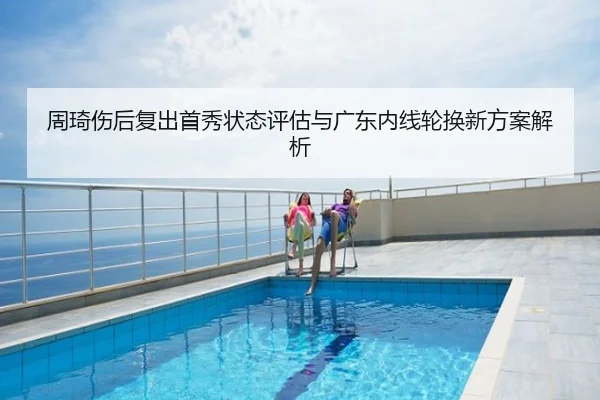周琦伤后复出首秀状态评估与广东内线轮换新方案解析