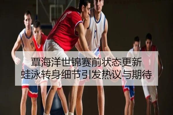 覃海洋世锦赛前状态更新 蛙泳转身细节引发热议与期待
