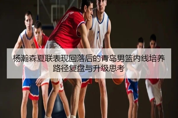 杨瀚森夏联表现回落后的青岛男篮内线培养路径复盘与升级思考